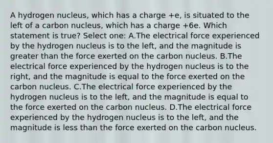 A hydrogen nucleus, which has a charge +e, is situated to the left of a carbon nucleus, which has a charge +6e. Which statement is true? Select one: A.The electrical force experienced by the hydrogen nucleus is to the left, and the magnitude is greater than the force exerted on the carbon nucleus. B.The electrical force experienced by the hydrogen nucleus is to the right, and the magnitude is equal to the force exerted on the carbon nucleus. C.The electrical force experienced by the hydrogen nucleus is to the left, and the magnitude is equal to the force exerted on the carbon nucleus. D.The electrical force experienced by the hydrogen nucleus is to the left, and the magnitude is less than the force exerted on the carbon nucleus.