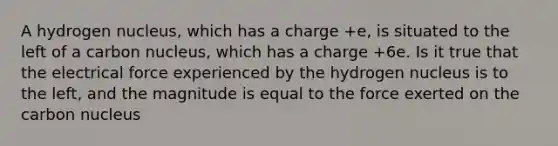 A hydrogen nucleus, which has a charge +e, is situated to the left of a carbon nucleus, which has a charge +6e. Is it true that the electrical force experienced by the hydrogen nucleus is to the left, and the magnitude is equal to the force exerted on the carbon nucleus