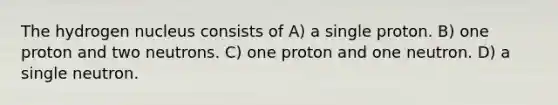 The hydrogen nucleus consists of A) a single proton. B) one proton and two neutrons. C) one proton and one neutron. D) a single neutron.