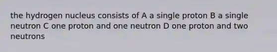 the hydrogen nucleus consists of A a single proton B a single neutron C one proton and one neutron D one proton and two neutrons