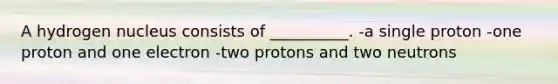 A hydrogen nucleus consists of __________. -a single proton -one proton and one electron -two protons and two neutrons