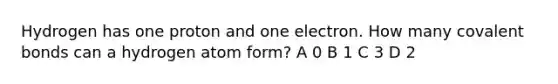 Hydrogen has one proton and one electron. How many covalent bonds can a hydrogen atom form? A 0 B 1 C 3 D 2