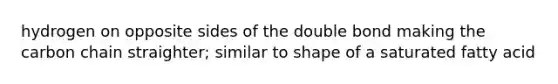hydrogen on opposite sides of the double bond making the carbon chain straighter; similar to shape of a saturated fatty acid