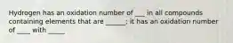 Hydrogen has an oxidation number of ___ in all compounds containing elements that are ______; it has an oxidation number of ____ with _____