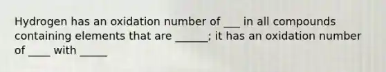 Hydrogen has an oxidation number of ___ in all compounds containing elements that are ______; it has an oxidation number of ____ with _____