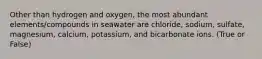 Other than hydrogen and oxygen, the most abundant elements/compounds in seawater are chloride, sodium, sulfate, magnesium, calcium, potassium, and bicarbonate ions. (True or False)