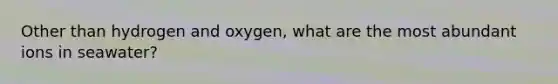 Other than hydrogen and oxygen, what are the most abundant ions in seawater?