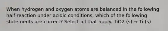 When hydrogen and oxygen atoms are balanced in the following half-reaction under acidic conditions, which of the following statements are correct? Select all that apply. TiO2 (s) → Ti (s)