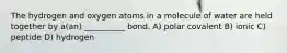 The hydrogen and oxygen atoms in a molecule of water are held together by a(an) __________ bond. A) polar covalent B) ionic C) peptide D) hydrogen