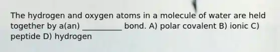 The hydrogen and oxygen atoms in a molecule of water are held together by a(an) __________ bond. A) polar covalent B) ionic C) peptide D) hydrogen