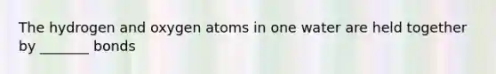 The hydrogen and oxygen atoms in one water are held together by _______ bonds