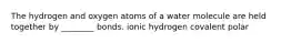 The hydrogen and oxygen atoms of a water molecule are held together by ________ bonds. ionic hydrogen covalent polar