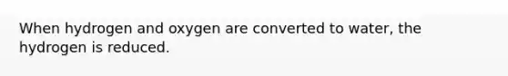 When hydrogen and oxygen are converted to water, the hydrogen is reduced.