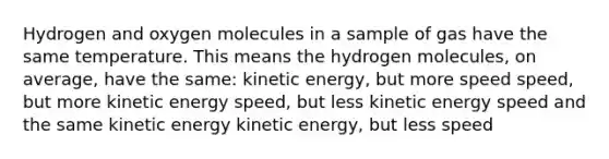 Hydrogen and oxygen molecules in a sample of gas have the same temperature. This means the hydrogen molecules, on average, have the same: kinetic energy, but more speed speed, but more kinetic energy speed, but less kinetic energy speed and the same kinetic energy kinetic energy, but less speed