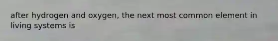 after hydrogen and oxygen, the next most common element in living systems is