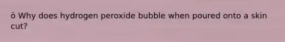 ö Why does hydrogen peroxide bubble when poured onto a skin cut?