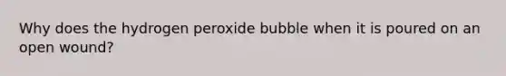 Why does the hydrogen peroxide bubble when it is poured on an open wound?