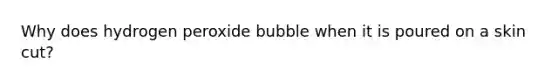 Why does hydrogen peroxide bubble when it is poured on a skin cut?