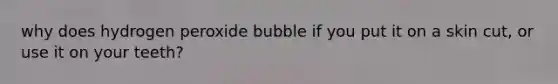 why does hydrogen peroxide bubble if you put it on a skin cut, or use it on your teeth?