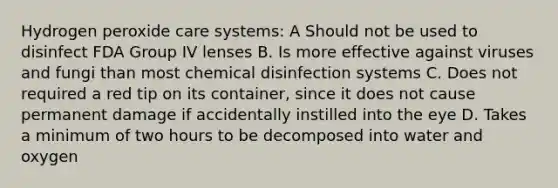 Hydrogen peroxide care systems: A Should not be used to disinfect FDA Group IV lenses B. Is more effective against viruses and fungi than most chemical disinfection systems C. Does not required a red tip on its container, since it does not cause permanent damage if accidentally instilled into the eye D. Takes a minimum of two hours to be decomposed into water and oxygen