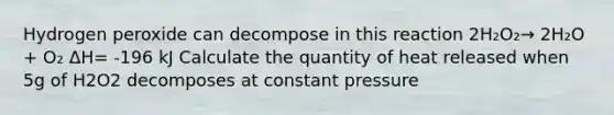 Hydrogen peroxide can decompose in this reaction 2H₂O₂→ 2H₂O + O₂ ΔH= -196 kJ Calculate the quantity of heat released when 5g of H2O2 decomposes at constant pressure