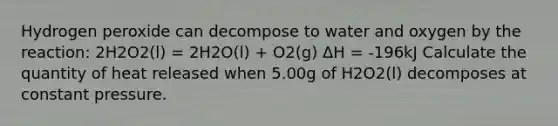 Hydrogen peroxide can decompose to water and oxygen by the reaction: 2H2O2(l) = 2H2O(l) + O2(g) ΔH = -196kJ Calculate the quantity of heat released when 5.00g of H2O2(l) decomposes at constant pressure.