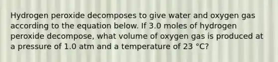 Hydrogen peroxide decomposes to give water and oxygen gas according to the equation below. If 3.0 moles of hydrogen peroxide decompose, what volume of oxygen gas is produced at a pressure of 1.0 atm and a temperature of 23 °C?