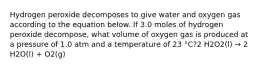 Hydrogen peroxide decomposes to give water and oxygen gas according to the equation below. If 3.0 moles of hydrogen peroxide decompose, what volume of oxygen gas is produced at a pressure of 1.0 atm and a temperature of 23 °C?2 H2O2(l) → 2 H2O(l) + O2(g)