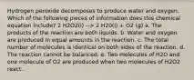 Hydrogen peroxide decomposes to produce water and oxygen. Which of the following pieces of information does this chemical equation include? 2 H2O2(l) --> 2 H20(l) + O2 (g) a. The products of the reaction are both liquids. b. Water and oxygen are produced in equal amounts in the reaction. c. The total number of molecules is identical on both sides of the reaction. d. The reaction cannot be balanced. e. Two molecules of H2O and one molecule of O2 are produced when two molecules of H2O2 react.