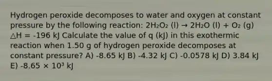 Hydrogen peroxide decomposes to water and oxygen at constant pressure by the following reaction: 2H₂O₂ (l) → 2H₂O (l) + O₂ (g) △H = -196 kJ Calculate the value of q (kJ) in this exothermic reaction when 1.50 g of hydrogen peroxide decomposes at constant pressure? A) -8.65 kJ B) -4.32 kJ C) -0.0578 kJ D) 3.84 kJ E) -8.65 × 10³ kJ