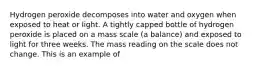 Hydrogen peroxide decomposes into water and oxygen when exposed to heat or light. A tightly capped bottle of hydrogen peroxide is placed on a mass scale (a balance) and exposed to light for three weeks. The mass reading on the scale does not change. This is an example of