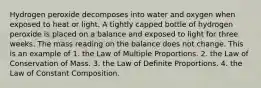 Hydrogen peroxide decomposes into water and oxygen when exposed to heat or light. A tightly capped bottle of hydrogen peroxide is placed on a balance and exposed to light for three weeks. The mass reading on the balance does not change. This is an example of 1. the Law of Multiple Proportions. 2. the Law of Conservation of Mass. 3. the Law of Definite Proportions. 4. the Law of Constant Composition.