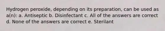 Hydrogen peroxide, depending on its preparation, can be used as a(n): a. Antiseptic b. Disinfectant c. All of the answers are correct d. None of the answers are correct e. Sterilant