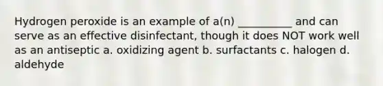 Hydrogen peroxide is an example of a(n) __________ and can serve as an effective disinfectant, though it does NOT work well as an antiseptic a. oxidizing agent b. surfactants c. halogen d. aldehyde