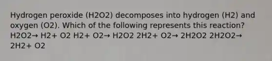 Hydrogen peroxide (H2O2) decomposes into hydrogen (H2) and oxygen (O2). Which of the following represents this reaction? H2O2→ H2+ O2 H2+ O2→ H2O2 2H2+ O2→ 2H2O2 2H2O2→ 2H2+ O2