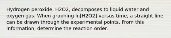 Hydrogen peroxide, H2O2, decomposes to liquid water and oxygen gas. When graphing ln[H2O2] versus time, a straight line can be drawn through the experimental points. From this information, determine the reaction order.