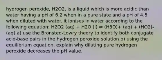 hydrogen peroxide, H2O2, is a liquid which is more acidic than water having a pH of 6.2 when in a pure state and a pH of 4.5 when diluted with water. it ionises in water according to the following equation: H2O2 (aq) + H2O (l) ⇌ (H3O)+ (aq) + (HO2)- (aq) a) use the Bronsted-Lowry theory to identify both conjugate acid-base pairs in the hydrogen peroxide solution b) using the equilibrium equation, explain why diluting pure hydrogen peroxide decreases the pH value.