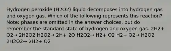 Hydrogen peroxide (H2O2) liquid decomposes into hydrogen gas and oxygen gas. Which of the following represents this reaction? Note: phases are omitted in the answer choices, but do remember the standard state of hydrogen and oxygen gas. 2H2+ O2→ 2H2O2 H2O2→ 2H+ 2O H2O2→ H2+ O2 H2+ O2→ H2O2 2H2O2→ 2H2+ O2