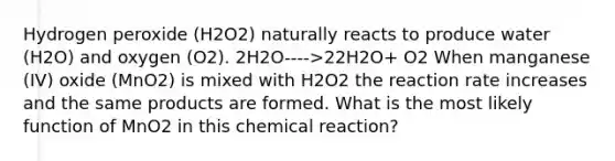 Hydrogen peroxide (H2O2) naturally reacts to produce water (H2O) and oxygen (O2). 2H2O---->22H2O+ O2 When manganese (IV) oxide (MnO2) is mixed with H2O2 the reaction rate increases and the same products are formed. What is the most likely function of MnO2 in this chemical reaction?