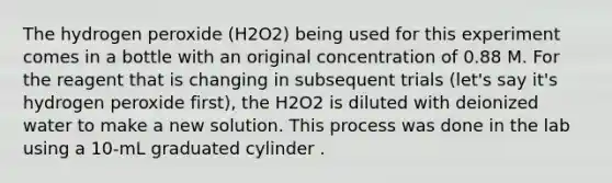 The hydrogen peroxide (H2O2) being used for this experiment comes in a bottle with an original concentration of 0.88 M. For the reagent that is changing in subsequent trials (let's say it's hydrogen peroxide first), the H2O2 is diluted with deionized water to make a new solution. This process was done in the lab using a 10-mL graduated cylinder .