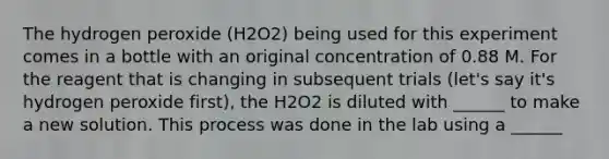 The hydrogen peroxide (H2O2) being used for this experiment comes in a bottle with an original concentration of 0.88 M. For the reagent that is changing in subsequent trials (let's say it's hydrogen peroxide first), the H2O2 is diluted with ______ to make a new solution. This process was done in the lab using a ______