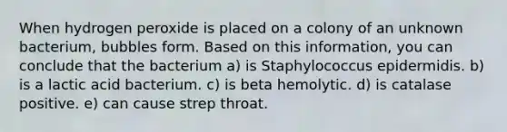 When hydrogen peroxide is placed on a colony of an unknown bacterium, bubbles form. Based on this information, you can conclude that the bacterium a) is Staphylococcus epidermidis. b) is a lactic acid bacterium. c) is beta hemolytic. d) is catalase positive. e) can cause strep throat.