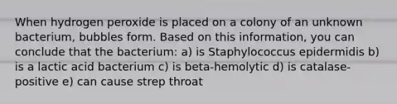 When hydrogen peroxide is placed on a colony of an unknown bacterium, bubbles form. Based on this information, you can conclude that the bacterium: a) is Staphylococcus epidermidis b) is a lactic acid bacterium c) is beta-hemolytic d) is catalase-positive e) can cause strep throat