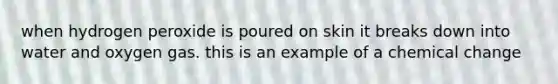 when hydrogen peroxide is poured on skin it breaks down into water and oxygen gas. this is an example of a chemical change