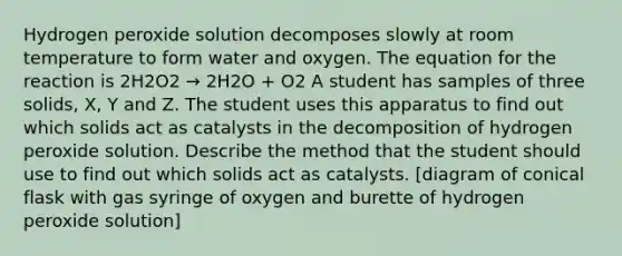 Hydrogen peroxide solution decomposes slowly at room temperature to form water and oxygen. The equation for the reaction is 2H2O2 → 2H2O + O2 A student has samples of three solids, X, Y and Z. The student uses this apparatus to find out which solids act as catalysts in the decomposition of hydrogen peroxide solution. Describe the method that the student should use to find out which solids act as catalysts. [diagram of conical flask with gas syringe of oxygen and burette of hydrogen peroxide solution]