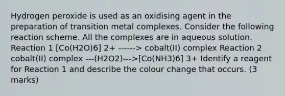 Hydrogen peroxide is used as an oxidising agent in the preparation of transition metal complexes. Consider the following reaction scheme. All the complexes are in aqueous solution. Reaction 1 [Co(H2O)6] 2+ ------> cobalt(II) complex Reaction 2 cobalt(II) complex ---(H2O2)--->[Co(NH3)6] 3+ Identify a reagent for Reaction 1 and describe the colour change that occurs. (3 marks)