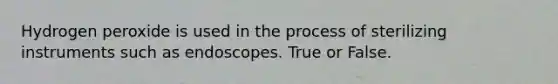 Hydrogen peroxide is used in the process of sterilizing instruments such as endoscopes. True or False.
