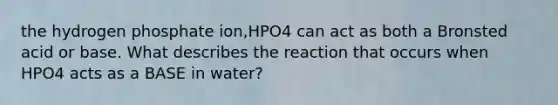 the hydrogen phosphate ion,HPO4 can act as both a Bronsted acid or base. What describes the reaction that occurs when HPO4 acts as a BASE in water?