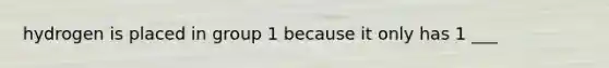 hydrogen is placed in group 1 because it only has 1 ___