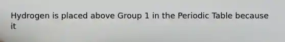 Hydrogen is placed above Group 1 in the Periodic Table because it